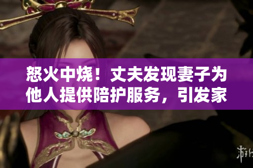 怒火中烧！丈夫发现妻子为他人提供陪护服务，引发家庭危机