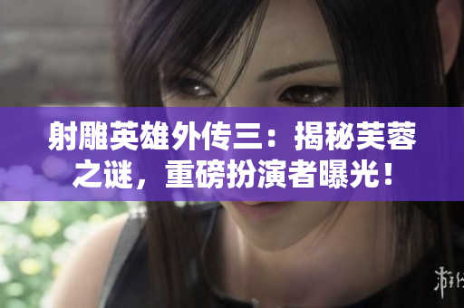 射雕英雄外传三：揭秘芙蓉之谜，重磅扮演者曝光！
