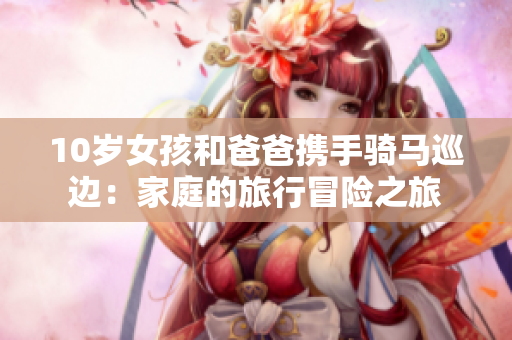 10岁女孩和爸爸携手骑马巡边：家庭的旅行冒险之旅
