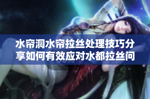 水帘洞水帘拉丝处理技巧分享如何有效应对水都拉丝问题