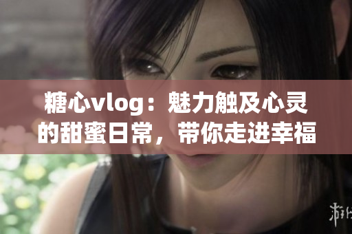 糖心vlog：魅力触及心灵的甜蜜日常，带你走进幸福的时光机