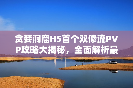 贪婪洞窟H5首个双修流PVP攻略大揭秘，全面解析最强策略技巧