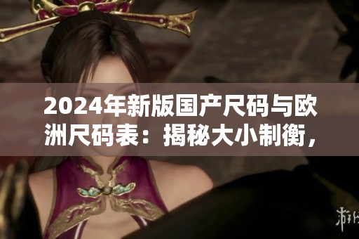 2024年新版国产尺码与欧洲尺码表:揭秘大小制衡,开启时尚之路! 2024年新版国产尺码与欧洲尺码表:揭秘大小制衡,开启时尚之路!